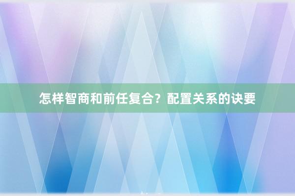 怎样智商和前任复合？配置关系的诀要